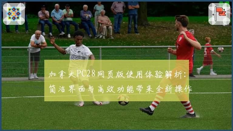 加拿大PC28网页版使用体验解析：简洁界面与高效功能带来全新操作体验